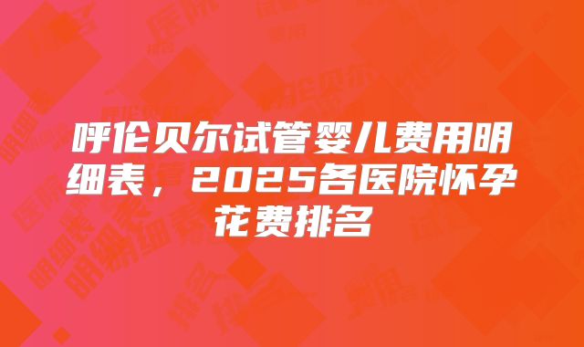 呼伦贝尔试管婴儿费用明细表，2025各医院怀孕花费排名