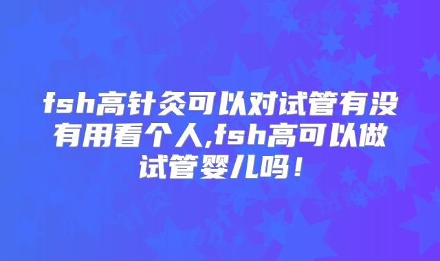 fsh高针灸可以对试管有没有用看个人,fsh高可以做试管婴儿吗!