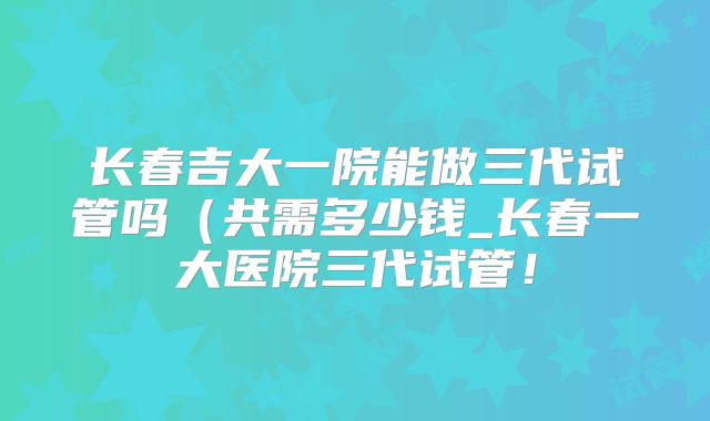 长春吉大一院能做三代试管吗（共需多少钱_长春一大医院三代试管！