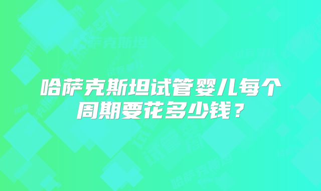 哈萨克斯坦试管婴儿每个周期要花多少钱？
