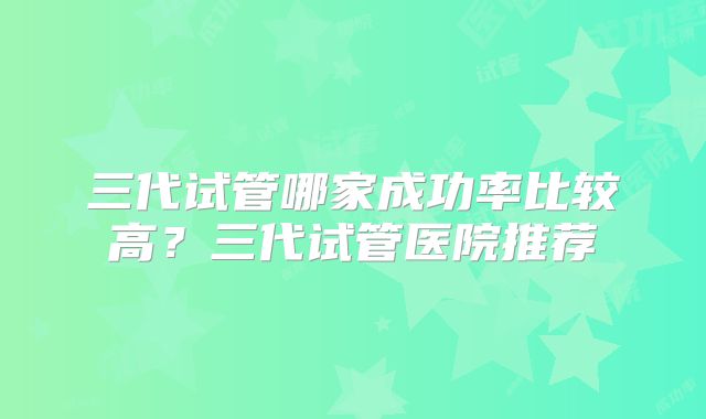 三代试管哪家成功率比较高？三代试管医院推荐