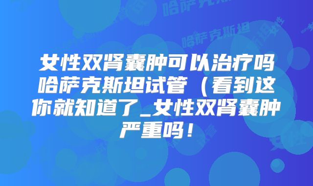 女性双肾囊肿可以治疗吗哈萨克斯坦试管（看到这你就知道了_女性双肾囊肿严重吗！