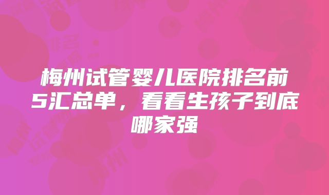 梅州试管婴儿医院排名前5汇总单,看看生孩子到底哪家强