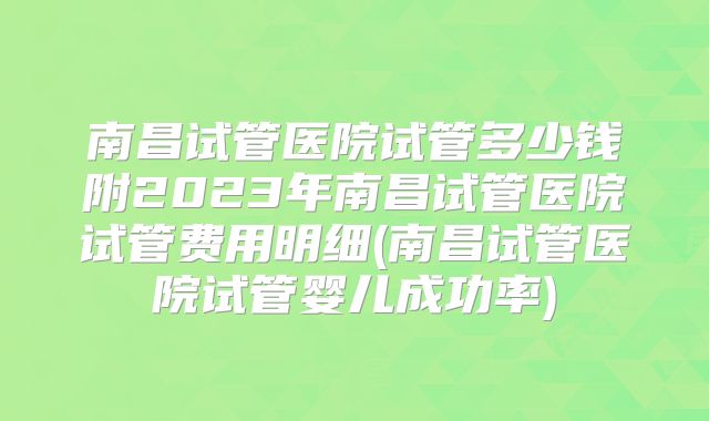 南昌试管医院试管多少钱附2023年南昌试管医院试管费用明细(南昌试管医院试管婴儿成功率)