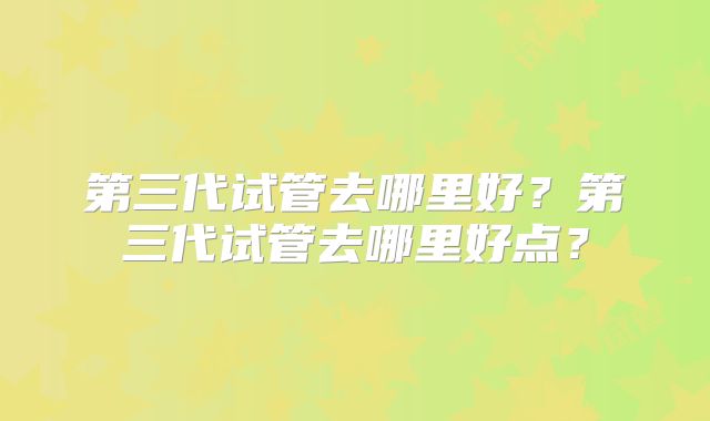 第三代试管去哪里好？第三代试管去哪里好点？