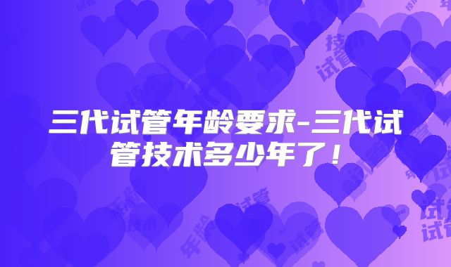 三代试管年龄要求-三代试管技术多少年了！