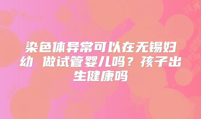 染色体异常可以在无锡妇幼 做试管婴儿吗?孩子出生健康吗