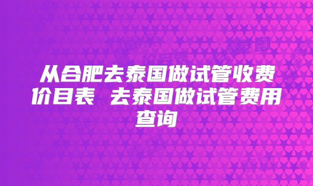 从合肥去泰国做试管收费价目表 去泰国做试管费用查询