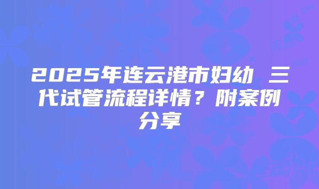 2025年连云港市妇幼 三代试管流程详情?附案例分享