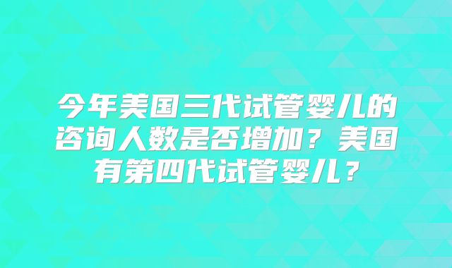今年美国三代试管婴儿的咨询人数是否增加?美国有第四代试管婴儿?