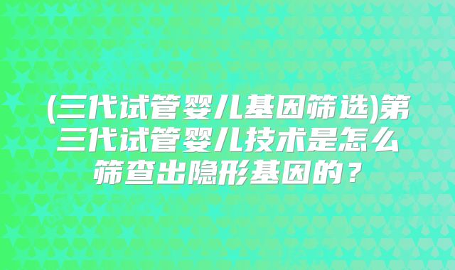 (三代试管婴儿基因筛选)第三代试管婴儿技术是怎么筛查出隐形基因的？