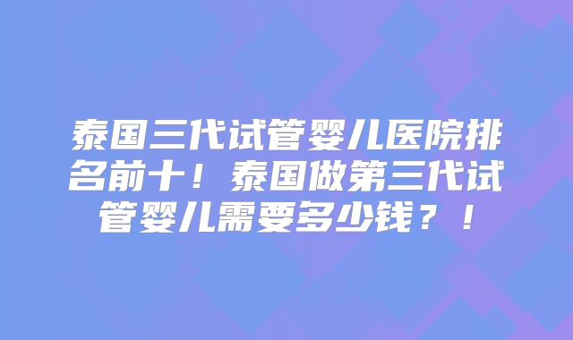 泰国三代试管婴儿医院排名前十！泰国做第三代试管婴儿需要多少钱？！
