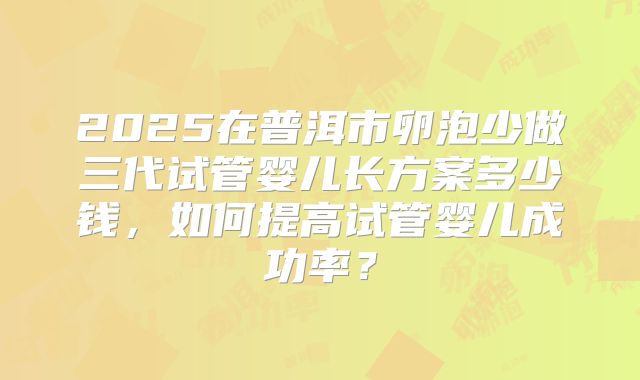 2025在普洱市卵泡少做三代试管婴儿长方案多少钱，如何提高试管婴儿成功率？