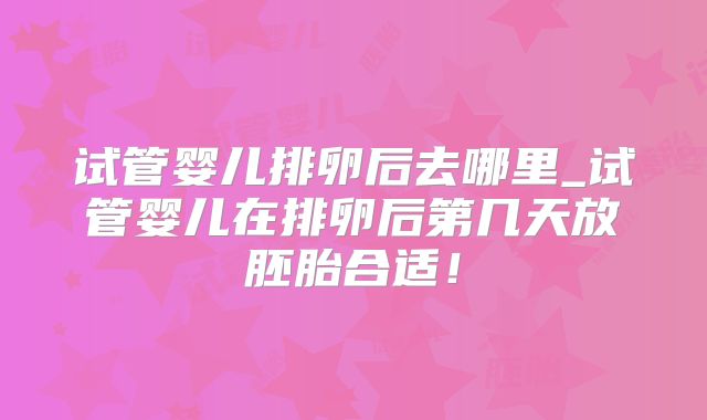 试管婴儿排卵后去哪里_试管婴儿在排卵后第几天放胚胎合适！