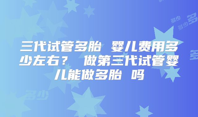 三代试管多胎 婴儿费用多少左右? 做第三代试管婴儿能做多胎 吗