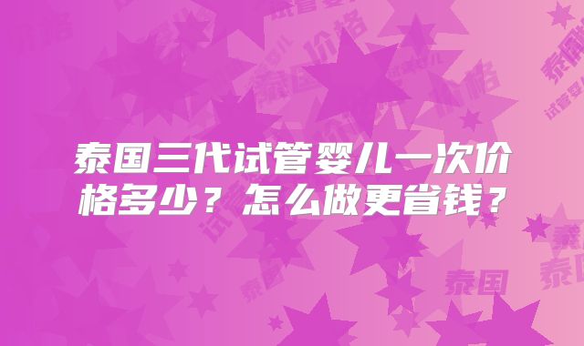 泰国三代试管婴儿一次价格多少？怎么做更省钱？