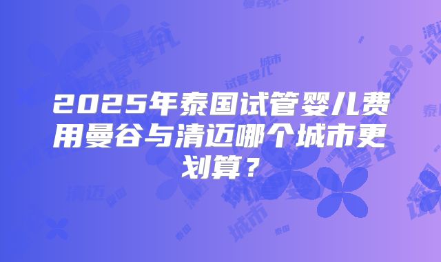 2025年泰国试管婴儿费用曼谷与清迈哪个城市更划算？