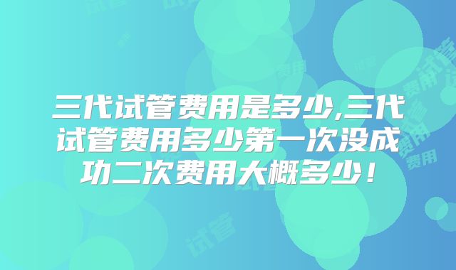 三代试管费用是多少,三代试管费用多少第一次没成功二次费用大概多少!