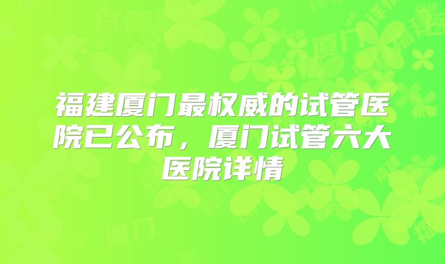 福建厦门最权威的试管医院已公布，厦门试管六大医院详情