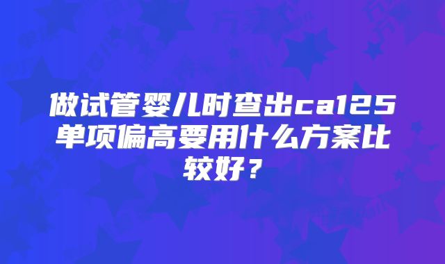 做试管婴儿时查出ca125单项偏高要用什么方案比较好?