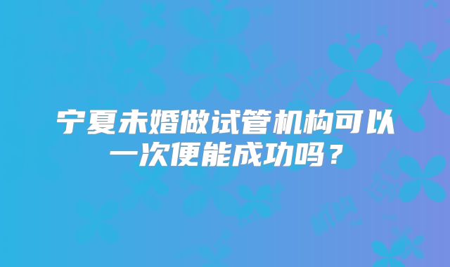 宁夏未婚做试管机构可以一次便能成功吗？