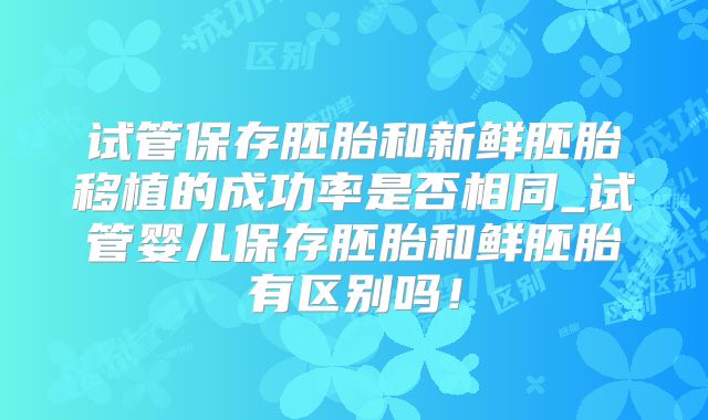 试管保存胚胎和新鲜胚胎移植的成功率是否相同_试管婴儿保存胚胎和鲜胚胎有区别吗!