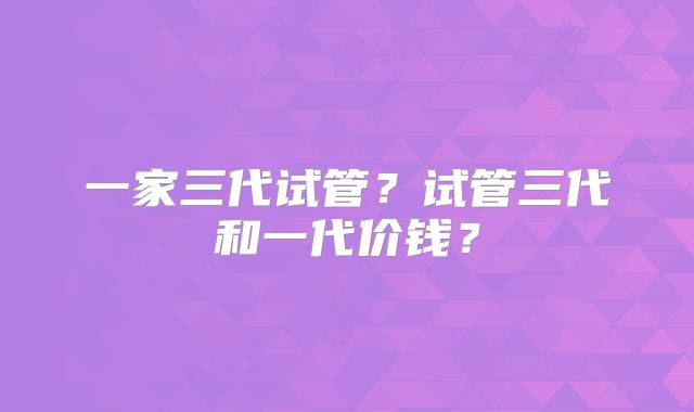 一家三代试管?试管三代和一代价钱?
