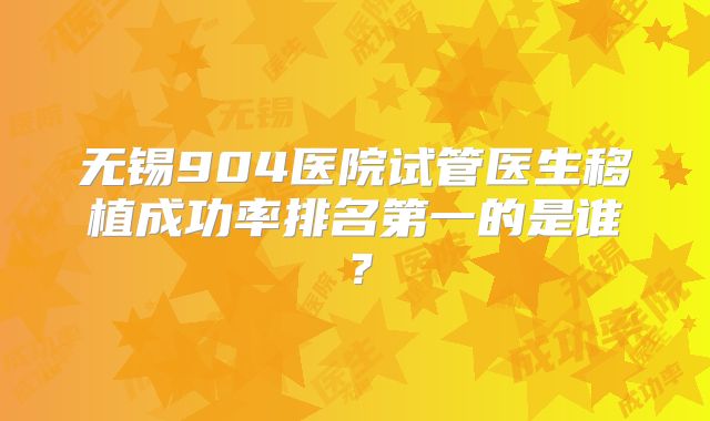 无锡904医院试管医生移植成功率排名第一的是谁?