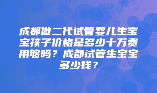 成都做二代试管婴儿生宝宝孩子价格是多少十万费用够吗？成都试管生宝宝多少钱？