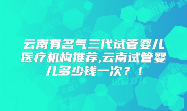 云南有名气三代试管婴儿医疗机构推荐,云南试管婴儿多少钱一次？！