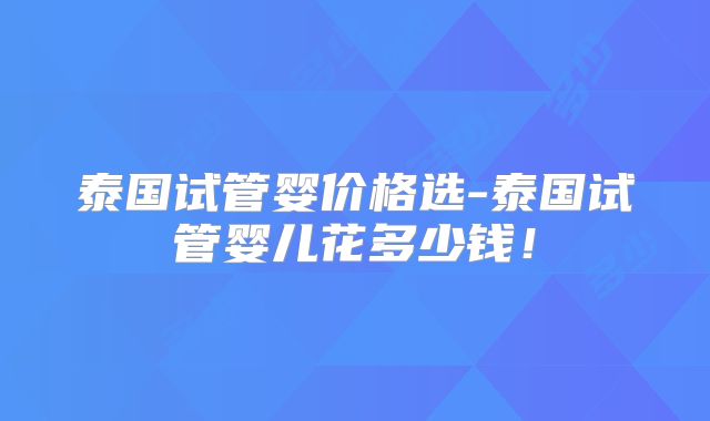 泰国试管婴价格选-泰国试管婴儿花多少钱！