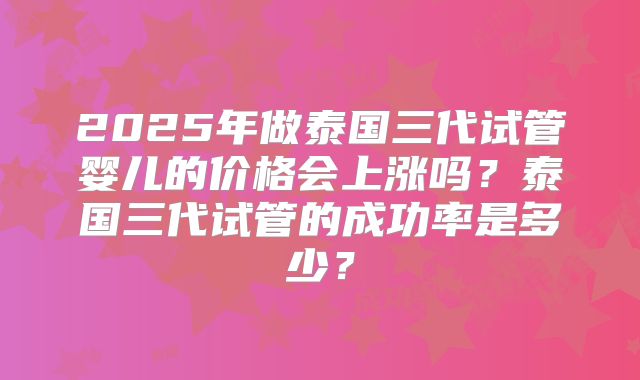 2025年做泰国三代试管婴儿的价格会上涨吗？泰国三代试管的成功率是多少？