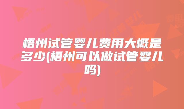 梧州试管婴儿费用大概是多少(梧州可以做试管婴儿吗)