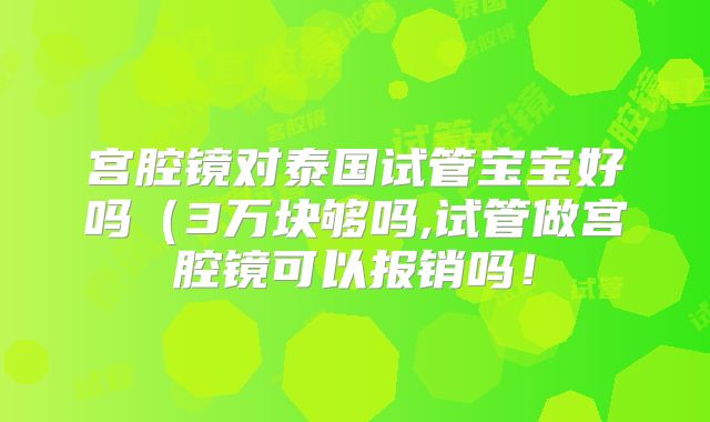 宫腔镜对泰国试管宝宝好吗（3万块够吗,试管做宫腔镜可以报销吗！