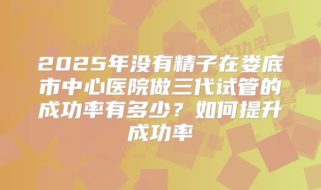 2025年没有精子在娄底市中心医院做三代试管的成功率有多少?如何提升成功率