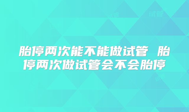 胎停两次能不能做试管 胎停两次做试管会不会胎停