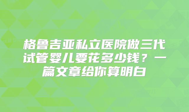 格鲁吉亚私立医院做三代试管婴儿要花多少钱？一篇文章给你算明白