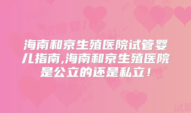 海南和京生殖医院试管婴儿指南,海南和京生殖医院是公立的还是私立!