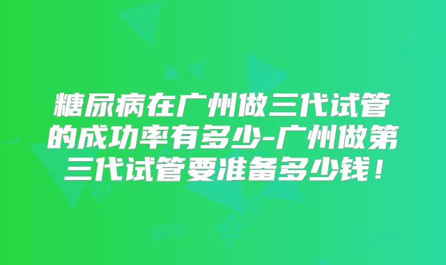 糖尿病在广州做三代试管的成功率有多少-广州做第三代试管要准备多少钱!