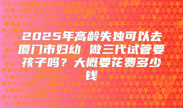 2025年高龄失独可以去厦门市妇幼 做三代试管要孩子吗?大概要花费多少钱