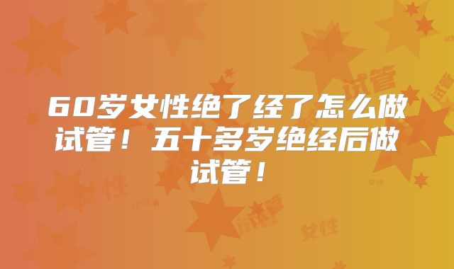 60岁女性绝了经了怎么做试管！五十多岁绝经后做试管！