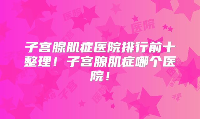 子宫腺肌症医院排行前十整理！子宫腺肌症哪个医院！