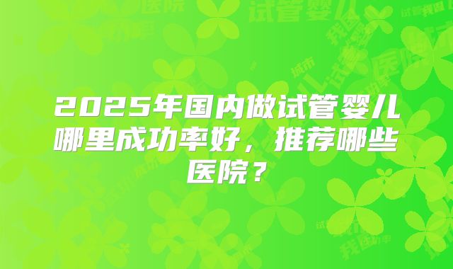 2025年国内做试管婴儿哪里成功率好，推荐哪些医院？