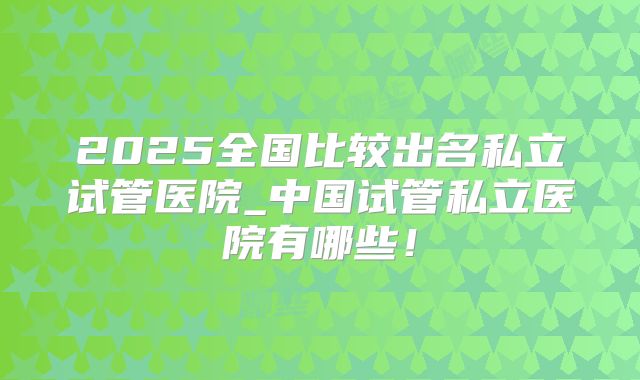 2025全国比较出名私立试管医院_中国试管私立医院有哪些！