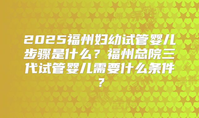 2025福州妇幼试管婴儿步骤是什么？福州总院三代试管婴儿需要什么条件？