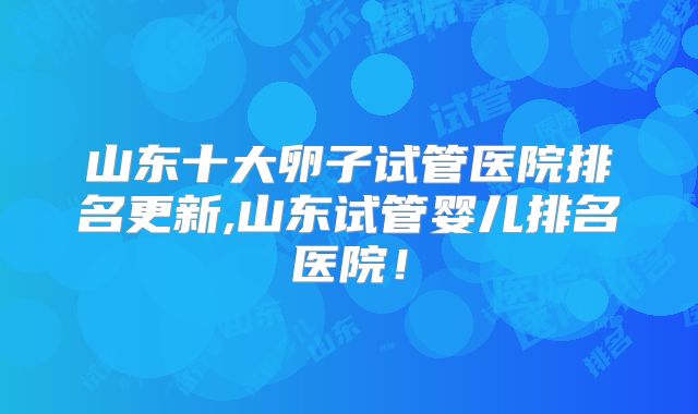 山东十大卵子试管医院排名更新,山东试管婴儿排名医院!