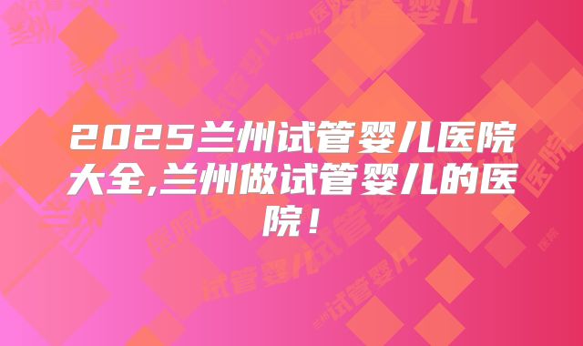 2025兰州试管婴儿医院大全,兰州做试管婴儿的医院!