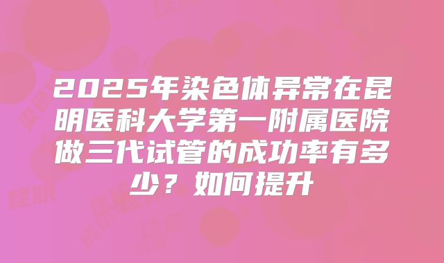 2025年染色体异常在昆明医科大学第一附属医院做三代试管的成功率有多少?如何提升