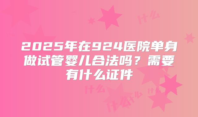 2025年在924医院单身做试管婴儿合法吗?需要有什么证件