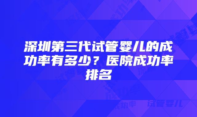 深圳第三代试管婴儿的成功率有多少？医院成功率排名
